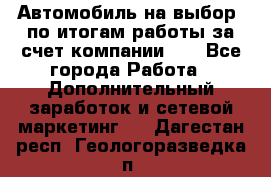 Автомобиль на выбор -по итогам работы за счет компании!!! - Все города Работа » Дополнительный заработок и сетевой маркетинг   . Дагестан респ.,Геологоразведка п.